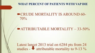 WHAT PERCENT OF PATIENTS WITH VAP DIE
CRUDE MORTALITY IS AROUND 60-
70%
ATTRIBUTABLE MORTALITY – 33-50%
Latest lancet 2013 trial on 6284 pts from 24
studies - attributable mortality to 9-13 %
 