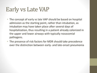 Early vs Late VAP
• The concept of early vs late VAP should be based on hospital
admission as the starting point, rather than intubation, as
intubation may have taken place after several days of
hospitalization, thus resulting in a patient already colonized in
the upper and lower airways with typically nosocomial
pathogens.
• The presence of risk factors for MDR should take precedence
over the distinction between early- and late-onset pneumonia
 