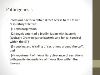 Pathogenesis
• Infectious bacteria obtain direct access to the lower
respiratory tract via:
(1) microaspiration,
(2) development of a biofilm laden with bacteria
(typically Gram-negative bacteria and fungal species)
within the ETT
(3) pooling and trickling of secretions around the cuff ;
and
(4) impairment of mucociliary clearance of secretions
with gravity dependence of mucus flow within the
airways
 