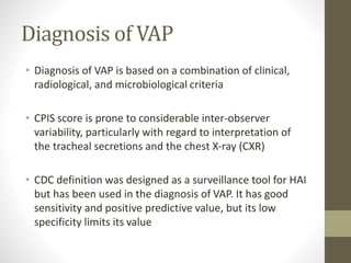 Diagnosis of VAP
• Diagnosis of VAP is based on a combination of clinical,
radiological, and microbiological criteria
• CPIS score is prone to considerable inter-observer
variability, particularly with regard to interpretation of
the tracheal secretions and the chest X-ray (CXR)
• CDC definition was designed as a surveillance tool for HAI
but has been used in the diagnosis of VAP. It has good
sensitivity and positive predictive value, but its low
specificity limits its value
 