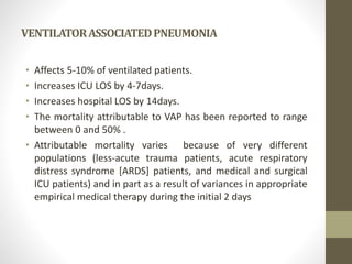 VENTILATORASSOCIATEDPNEUMONIA
• Affects 5-10% of ventilated patients.
• Increases ICU LOS by 4-7days.
• Increases hospital LOS by 14days.
• The mortality attributable to VAP has been reported to range
between 0 and 50% .
• Attributable mortality varies because of very different
populations (less-acute trauma patients, acute respiratory
distress syndrome [ARDS] patients, and medical and surgical
ICU patients) and in part as a result of variances in appropriate
empirical medical therapy during the initial 2 days
 