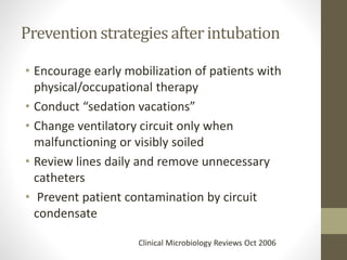 Prevention strategies after intubation
• Encourage early mobilization of patients with
physical/occupational therapy
• Conduct “sedation vacations”
• Change ventilatory circuit only when
malfunctioning or visibly soiled
• Review lines daily and remove unnecessary
catheters
• Prevent patient contamination by circuit
condensate
Clinical Microbiology Reviews Oct 2006
 