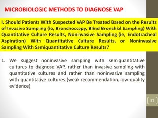 MICROBIOLOGIC METHODS TO DIAGNOSE VAP
I. Should Patients With Suspected VAP Be Treated Based on the Results
of Invasive Sampling (ie, Bronchoscopy, Blind Bronchial Sampling) With
Quantitative Culture Results, Noninvasive Sampling (ie, Endotracheal
Aspiration) With Quantitative Culture Results, or Noninvasive
Sampling With Semiquantitative Culture Results?
1. We suggest noninvasive sampling with semiquantitative
cultures to diagnose VAP, rather than invasive sampling with
quantitative cultures and rather than noninvasive sampling
with quantitative cultures (weak recommendation, low-quality
evidence)
18-11-2022
37
 