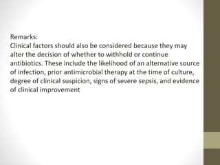Remarks:
Clinical factors should also be considered because they may
alter the decision of whether to withhold or continue
antibiotics. These include the likelihood of an alternative source
of infection, prior antimicrobial therapy at the time of culture,
degree of clinical suspicion, signs of severe sepsis, and evidence
of clinical improvement
 