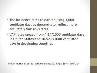 • The incidence rates calculated using 1,000
ventilator days as denominator reflect more
accurately VAP risks rates
• VAP rates ranged from 4-14/1000 ventilator days
in United States and 10-52.7/1000 ventilator
days in developing countries
Indian journal of critical care medicine. 2014 Apr; 18(4): 200–204
 