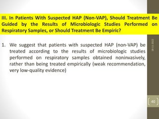 III. In Patients With Suspected HAP (Non-VAP), Should Treatment Be
Guided by the Results of Microbiologic Studies Performed on
Respiratory Samples, or Should Treatment Be Empiric?
1. We suggest that patients with suspected HAP (non-VAP) be
treated according to the results of microbiologic studies
performed on respiratory samples obtained noninvasively,
rather than being treated empirically (weak recommendation,
very low-quality evidence)
18-11-2022
40
 
