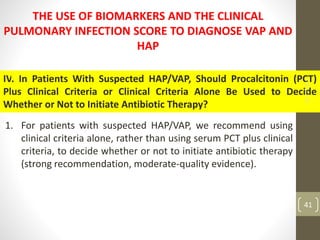 THE USE OF BIOMARKERS AND THE CLINICAL
PULMONARY INFECTION SCORE TO DIAGNOSE VAP AND
HAP
IV. In Patients With Suspected HAP/VAP, Should Procalcitonin (PCT)
Plus Clinical Criteria or Clinical Criteria Alone Be Used to Decide
Whether or Not to Initiate Antibiotic Therapy?
1. For patients with suspected HAP/VAP, we recommend using
clinical criteria alone, rather than using serum PCT plus clinical
criteria, to decide whether or not to initiate antibiotic therapy
(strong recommendation, moderate-quality evidence).
18-11-2022
41
 