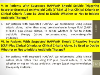 V. In Patients With Suspected HAP/VAP, Should Soluble Triggering
Receptor Expressed on Myeloid Cells (sTREM-1) Plus Clinical Criteria or
Clinical Criteria Alone Be Used to Decide Whether or Not to Initiate
Antibiotic Therapy?
1. For patients with suspected HAP/VAP, we recommend using clinical
criteria alone, rather than using bronchoalveolar lavage fluid (BALF)
sTREM-1 plus clinical criteria, to decide whether or not to initiate
antibiotic therapy (strong recommendation, moderate-quality
evidence).
VI. In Patients With Suspected HAP/VAP, Should C-Reactive Protein
(CRP) Plus Clinical Criteria, or Clinical Criteria Alone, Be Used to Decide
Whether or Not to Initiate Antibiotic Therapy?
1. For patients with suspected HAP/VAP, we recommend using clinical
criteria alone rather than using CRP plus clinical criteria, to decide
whether or not to initiate antibiotic therapy (weak recommendation,
low-quality evidence).
18-11-2022
42
 