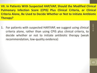 VII. In Patients With Suspected HAP/VAP, Should the Modified Clinical
Pulmonary Infection Score (CPIS) Plus Clinical Criteria, or Clinical
Criteria Alone, Be Used to Decide Whether or Not to Initiate Antibiotic
Therapy?
1. For patients with suspected HAP/VAP, we suggest using clinical
criteria alone, rather than using CPIS plus clinical criteria, to
decide whether or not to initiate antibiotic therapy (weak
recommendation, low-quality evidence)
18-11-2022
43
 