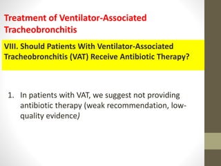 VIII. Should Patients With Ventilator-Associated
Tracheobronchitis (VAT) Receive Antibiotic Therapy?
Treatment of Ventilator-Associated
Tracheobronchitis
1. In patients with VAT, we suggest not providing
antibiotic therapy (weak recommendation, low-
quality evidence)
 