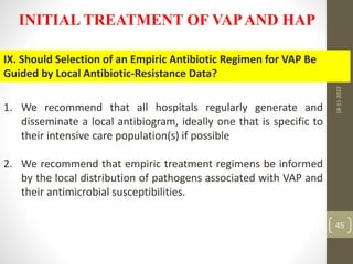 INITIAL TREATMENT OF VAPAND HAP
IX. Should Selection of an Empiric Antibiotic Regimen for VAP Be
Guided by Local Antibiotic-Resistance Data?
1. We recommend that all hospitals regularly generate and
disseminate a local antibiogram, ideally one that is specific to
their intensive care population(s) if possible
2. We recommend that empiric treatment regimens be informed
by the local distribution of pathogens associated with VAP and
their antimicrobial susceptibilities.
18-11-2022
45
 