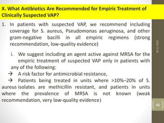 X. What Antibiotics Are Recommended for Empiric Treatment of
Clinically Suspected VAP?
1. In patients with suspected VAP, we recommend including
coverage for S. aureus, Pseudomonas aeruginosa, and other
gram-negative bacilli in all empiric regimens (strong
recommendation, low-quality evidence)
i. We suggest including an agent active against MRSA for the
empiric treatment of suspected VAP only in patients with
any of the following:
 A risk factor for antimicrobial resistance,
 Patients being treated in units where >10%–20% of S.
aureus isolates are methicillin resistant, and patients in units
where the prevalence of MRSA is not known (weak
recommendation, very low-quality evidence)
18-11-2022
46
 
