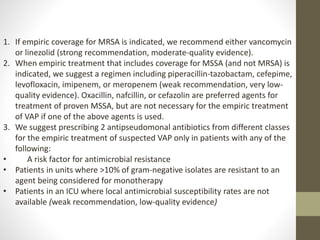 1. If empiric coverage for MRSA is indicated, we recommend either vancomycin
or linezolid (strong recommendation, moderate-quality evidence).
2. When empiric treatment that includes coverage for MSSA (and not MRSA) is
indicated, we suggest a regimen including piperacillin-tazobactam, cefepime,
levofloxacin, imipenem, or meropenem (weak recommendation, very low-
quality evidence). Oxacillin, nafcillin, or cefazolin are preferred agents for
treatment of proven MSSA, but are not necessary for the empiric treatment
of VAP if one of the above agents is used.
3. We suggest prescribing 2 antipseudomonal antibiotics from different classes
for the empiric treatment of suspected VAP only in patients with any of the
following:
• A risk factor for antimicrobial resistance
• Patients in units where >10% of gram-negative isolates are resistant to an
agent being considered for monotherapy
• Patients in an ICU where local antimicrobial susceptibility rates are not
available (weak recommendation, low-quality evidence)
 