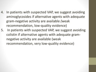 4. In patients with suspected VAP, we suggest avoiding
aminoglycosides if alternative agents with adequate
gram-negative activity are available (weak
recommendation, low-quality evidence)
5. In patients with suspected VAP, we suggest avoiding
colistin if alternative agents with adequate gram-
negative activity are available (weak
recommendation, very low-quality evidence)
 