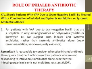 ROLE OF INHALED ANTIBIOTIC
THERAPY
XIV. Should Patients With VAP Due to Gram-Negative Bacilli Be Treated
With a Combination of Inhaled and Systemic Antibiotics, or Systemic
Antibiotics Alone?
1. For patients with VAP due to gram-negative bacilli that are
susceptible to only aminoglycosides or polymyxins (colistin or
polymyxin B), we suggest both inhaled and systemic
antibiotics, rather than systemic antibiotics alone (weak
recommendation, very low-quality evidence)
Remarks: It is reasonable to consider adjunctive inhaled antibiotic
therapy as a treatment of last resort for patients who are not
responding to intravenous antibiotics alone, whether the
infecting organism is or is not multidrug resistant (MDR).
18-11-2022
50
 