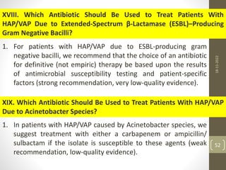 XVIII. Which Antibiotic Should Be Used to Treat Patients With
HAP/VAP Due to Extended-Spectrum β-Lactamase (ESBL)–Producing
Gram Negative Bacilli?
1. For patients with HAP/VAP due to ESBL-producing gram
negative bacilli, we recommend that the choice of an antibiotic
for definitive (not empiric) therapy be based upon the results
of antimicrobial susceptibility testing and patient-specific
factors (strong recommendation, very low-quality evidence).
XIX. Which Antibiotic Should Be Used to Treat Patients With HAP/VAP
Due to Acinetobacter Species?
1. In patients with HAP/VAP caused by Acinetobacter species, we
suggest treatment with either a carbapenem or ampicillin/
sulbactam if the isolate is susceptible to these agents (weak
recommendation, low-quality evidence).
18-11-2022
52
 