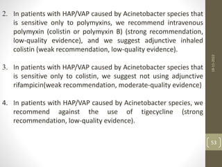 2. In patients with HAP/VAP caused by Acinetobacter species that
is sensitive only to polymyxins, we recommend intravenous
polymyxin (colistin or polymyxin B) (strong recommendation,
low-quality evidence), and we suggest adjunctive inhaled
colistin (weak recommendation, low-quality evidence).
3. In patients with HAP/VAP caused by Acinetobacter species that
is sensitive only to colistin, we suggest not using adjunctive
rifampicin(weak recommendation, moderate-quality evidence)
4. In patients with HAP/VAP caused by Acinetobacter species, we
recommend against the use of tigecycline (strong
recommendation, low-quality evidence).
18-11-2022
53
 