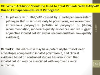 XX. Which Antibiotic Should Be Used to Treat Patients With HAP/VAP
Due to Carbapenem-Resistant Pathogens?
1. In patients with HAP/VAP caused by a carbapenem-resistant
pathogen that is sensitive only to polymyxins, we recommend
intravenous polymyxins (colistin or polymyxin B) (strong
recommendation, moderate-quality evidence), and we suggest
adjunctive inhaled colistin (weak recommendation, low-quality
evidence).
Remarks: Inhaled colistin may have potential pharmacokinetic
advantages compared to inhaled polymyxin B, and clinical
evidence based on controlled studies has also shown that
inhaled colistin may be associated with improved clinical
outcomes.
18-11-2022
54
 