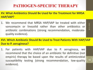 PATHOGEN-SPECIFIC THERAPY
XV. What Antibiotics Should Be Used for the Treatment for MRSA
HAP/VAP?
1. We recommend that MRSA HAP/VAP be treated with either
vancomycin or linezolid rather than other antibiotics or
antibiotic combinations (strong recommendation, moderate-
quality evidence).
XVI. Which Antibiotic Should Be Used to Treat Patients With HAP/VAP
Due to P. aeruginosa?
1. For patients with HAP/VAP due to P. aeruginosa, we
recommend that the choice of an antibiotic for definitive (not
empiric) therapy be based upon the results of antimicrobial
susceptibility testing (strong recommendation, low-quality
evidence).
18-11-2022
56
 