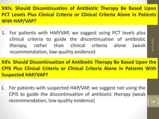 XXIV. Should Discontinuation of Antibiotic Therapy Be Based Upon
PCT Levels Plus Clinical Criteria or Clinical Criteria Alone in Patients
With HAP/VAP?
1. For patients with HAP/VAP, we suggest using PCT levels plus
clinical criteria to guide the discontinuation of antibiotic
therapy, rather than clinical criteria alone (weak
recommendation, low-quality evidence)
XXV. Should Discontinuation of Antibiotic Therapy Be Based Upon the
CPIS Plus Clinical Criteria or Clinical Criteria Alone in Patients With
Suspected HAP/VAP?
1. For patients with suspected HAP/VAP, we suggest not using the
CPIS to guide the discontinuation of antibiotic therapy (weak
recommendation, low-quality evidence)
18-11-2022
58
 