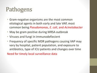 Pathogens
• Gram-negative organisms are the most common
etiological agents in both early and late VAP, most
common being Pseudomonas, E. coli, and Acinetobacter
• May be gram positive during MRSA outbreak
• Viruses and fungi in immunodefiecient
• Frequency of specific MDR pathogens causing VAP may
vary by hospital, patient population, and exposure to
antibiotics, type of ICU patients and changes over time
Need for timely local surveillance data
 