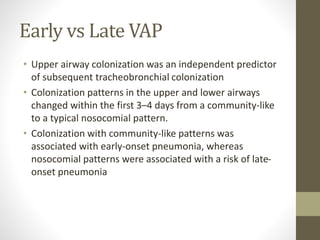 Early vs Late VAP
• Upper airway colonization was an independent predictor
of subsequent tracheobronchial colonization
• Colonization patterns in the upper and lower airways
changed within the first 3–4 days from a community-like
to a typical nosocomial pattern.
• Colonization with community-like patterns was
associated with early-onset pneumonia, whereas
nosocomial patterns were associated with a risk of late-
onset pneumonia
 