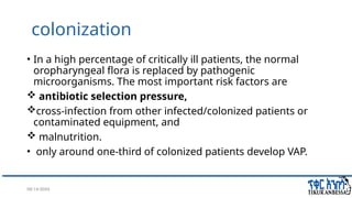 08/14/2024 15
colonization
• In a high percentage of critically ill patients, the normal
oropharyngeal flora is replaced by pathogenic
microorganisms. The most important risk factors are
 antibiotic selection pressure,
cross-infection from other infected/colonized patients or
contaminated equipment, and
 malnutrition.
• only around one-third of colonized patients develop VAP.
 