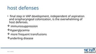 08/14/2024 16
host defenses
• final step in VAP development, independent of aspiration
and oropharyngeal colonization, is the overwhelming of
host defenses.
 immunosuppression
Hyperglycemia
 more frequent transfusions
underling disease
 