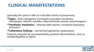 08/14/2024 17
CLINICAL MANIFESTATIONS
generally the same in VAP as in all other forms of pneumonia:
Signs – fever, tachypnea, increased or purulent secretions,
hemoptysis, rhonchi, crackles, reduced breath sounds, bronchospasm
Ventilator mechanics – reduced tidal volume, increased inspiratory
pressures
Laboratory findings – worsening hypoxemia, leukocytosis
Features may also be accompanied by systemic abnormalities, such as
encephalopathy or sepsis.
 
