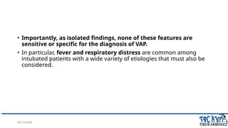 08/14/2024 18
• Importantly, as isolated findings, none of these features are
sensitive or specific for the diagnosis of VAP.
• In particular, fever and respiratory distress are common among
intubated patients with a wide variety of etiologies that must also be
considered.
 