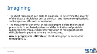 08/14/2024 19
Imagining
• The chest radiograph can help to diagnose, to determine the severity
of the disease (multilobar versus unilobar) and identify complications,
such as pleural effusions or cavitation.
• The frequency of abnormal chest radiographs before the onset of
pneumonia in intubated patients and the limitations of portable
radiographic technique make interpretation of radiographs more
difficult than in patients who are not intubated.
• new or progressive infiltrate on chest radiograph or computed
tomography (CT)
 