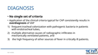 08/14/2024 20
DIAGNOSIS
• No single set of criteria
• Application of the clinical criteria typical for CAP consistently results in
overdiagnosis of VAP
1) frequent tracheal colonization with pathogenic bacteria in patients
with endotracheal tubes,
2) multiple alternative causes of radiographic infiltrates in
mechanically ventilated patients, and
3) the high frequency of other sources of fever in critically ill patients.
 