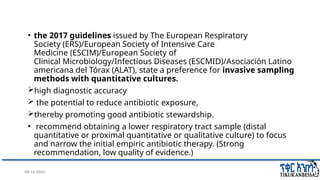 08/14/2024 22
• the 2017 guidelines issued by The European Respiratory
Society (ERS)/European Society of Intensive Care
Medicine (ESCIM)/European Society of
Clinical Microbiology/Infectious Diseases (ESCMID)/Asociación Latino
americana del Tórax (ALAT), state a preference for invasive sampling
methods with quantitative cultures.
high diagnostic accuracy
 the potential to reduce antibiotic exposure,
thereby promoting good antibiotic stewardship.
• recommend obtaining a lower respiratory tract sample (distal
quantitative or proximal quantitative or qualitative culture) to focus
and narrow the initial empiric antibiotic therapy. (Strong
recommendation, low quality of evidence.)
 