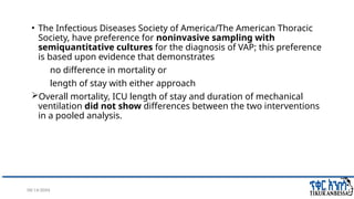 08/14/2024 23
• The Infectious Diseases Society of America/The American Thoracic
Society, have preference for noninvasive sampling with
semiquantitative cultures for the diagnosis of VAP; this preference
is based upon evidence that demonstrates
no difference in mortality or
length of stay with either approach
Overall mortality, ICU length of stay and duration of mechanical
ventilation did not show differences between the two interventions
in a pooled analysis.
 