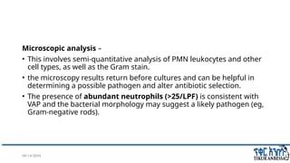 08/14/2024 26
Microscopic analysis –
• This involves semi-quantitative analysis of PMN leukocytes and other
cell types, as well as the Gram stain.
• the microscopy results return before cultures and can be helpful in
determining a possible pathogen and alter antibiotic selection.
• The presence of abundant neutrophils (>25/LPF) is consistent with
VAP and the bacterial morphology may suggest a likely pathogen (eg,
Gram-negative rods).
 