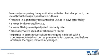 08/14/2024 27
In a study comparing the quantitative with the clinical approach, the
use of bronchoscopic quantitative cultures
resulted in significantly less antibiotic use at 14 days after study
a lower 14-day mortality rate,
a lower 28-day severity-adjusted mortality rate.
more alternative sites of infection were found.
• expertise in quantitative-culture techniques is critical, with a
specimen obtained as soon as pneumonia is suspected and before
antibiotic therapy is initiated or changed.
 