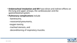 08/14/2024 3
• Endotracheal intubation and MV have direct and indirect effects on
the lung and upper airways, the cardiovascular and the
gastrointestinal system.
• Pulmonary complications include
- barotrauma,
- nosocomial pneumonia,
-oxygen toxicity,
- tracheal stenosis, and
-deconditioning of respiratory muscles.
 