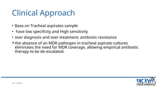 08/14/2024 32
Clinical Approach
• Base on Tracheal aspirates sample
• have low specificity and High sensitivity
• over diagnosis and over treatment; antibiotic resistance
the absence of an MDR pathogen in tracheal aspirate cultures
eliminates the need for MDR coverage, allowing empirical antibiotic
therapy to be de-escalated.
 