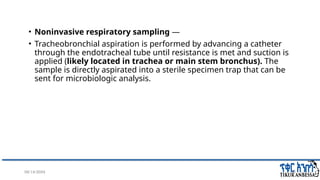 08/14/2024 33
• Noninvasive respiratory sampling —
• Tracheobronchial aspiration is performed by advancing a catheter
through the endotracheal tube until resistance is met and suction is
applied (likely located in trachea or main stem bronchus). The
sample is directly aspirated into a sterile specimen trap that can be
sent for microbiologic analysis.
 
