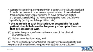 08/14/2024 34
• Generally speaking, compared with quantitative cultures derived
from bronchoscopic specimens, quantitative cultures derived
from nonbronchoscopic specimens have similar or higher
diagnostic sensitivity (ie, low false negative rate) but a lower
specificity (ie, higher false-positive rate).
 the approach at each institution, or potentially for each
patient, should balance the frequency of complex illnesses
that are associated with
(1) greater frequency of alternative causes of the clinical
manifestations,
(2) higher colonization rates, and
(3) more frequent prior antibiotic therapy versus availability and
expertise of invasive techniques with quantitative cultures.
 