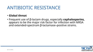 08/14/2024 36
ANTIBIOTIC RESISTANCE
• Global threat
• Frequent use of β-lactam drugs, especially cephalosporins,
appears to be the major risk factor for infection with MRSA
and extended-spectrum β-lactamase–positive strains.
 