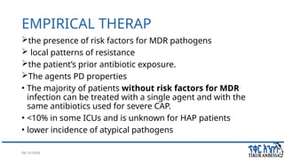 08/14/2024 37
EMPIRICAL THERAP
the presence of risk factors for MDR pathogens
 local patterns of resistance
the patient’s prior antibiotic exposure.
The agents PD properties
• The majority of patients without risk factors for MDR
infection can be treated with a single agent and with the
same antibiotics used for severe CAP.
• <10% in some ICUs and is unknown for HAP patients
• lower incidence of atypical pathogens
 