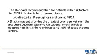 08/14/2024 38
• The standard recommendation for patients with risk factors
for MDR infection is for three antibiotics:
two directed at P. aeruginosa and one at MRSA
A β-lactam agent provides the greatest coverage, yet even the
broadest-spectrum agent—a carbapenem—still provides
inappropriate initial therapy in up to 10–15% of cases at some
centers.
 