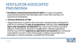 08/14/2024 4
VENTILATOR-ASSOCIATED
PNEUMONIA
Ventilator-associated pneumonia (VAP) is a type of hospital-
acquired pneumonia that develops after more than 48 hours of
mechanical ventilation.
 Clinical definition of VAP
• diagnosed when a patient who has been mechanically ventilated for
48 hours develops
≥ a new or progressive infiltrate with associated
signs and symptoms of infection (eg, new onset of fever, purulent
sputum, leukocytosis, decline in oxygenation, altered respiratory
mechanics) and the respiratory specimens are positive (ie, increased
neutrophils are seen in the microscopic analysis and growth of a
pathogen in culture exceeds a predefined threshold).
 