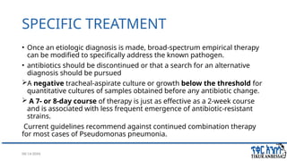 08/14/2024 40
SPECIFIC TREATMENT
• Once an etiologic diagnosis is made, broad-spectrum empirical therapy
can be modified to specifically address the known pathogen.
• antibiotics should be discontinued or that a search for an alternative
diagnosis should be pursued
A negative tracheal-aspirate culture or growth below the threshold for
quantitative cultures of samples obtained before any antibiotic change.
 A 7- or 8-day course of therapy is just as effective as a 2-week course
and is associated with less frequent emergence of antibiotic-resistant
strains.
Current guidelines recommend against continued combination therapy
for most cases of Pseudomonas pneumonia.
 