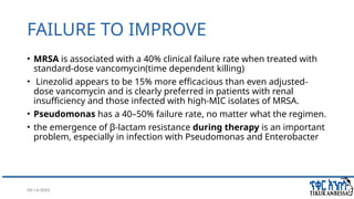 08/14/2024 41
FAILURE TO IMPROVE
• MRSA is associated with a 40% clinical failure rate when treated with
standard-dose vancomycin(time dependent killing)
• Linezolid appears to be 15% more efficacious than even adjusted-
dose vancomycin and is clearly preferred in patients with renal
insufficiency and those infected with high-MIC isolates of MRSA.
• Pseudomonas has a 40–50% failure rate, no matter what the regimen.
• the emergence of β-lactam resistance during therapy is an important
problem, especially in infection with Pseudomonas and Enterobacter
 