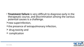 08/14/2024 42
• Treatment failure is very difficult to diagnose early in the
therapeutic course, and discrimination among the various
potential causes is a challenge.
new superinfection,
the presence of extrapulmonary infection,
 drug toxicity and
 complication
 
