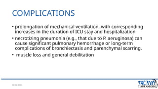 08/14/2024 43
COMPLICATIONS
• prolongation of mechanical ventilation, with corresponding
increases in the duration of ICU stay and hospitalization
• necrotizing pneumonia (e.g., that due to P. aeruginosa) can
cause significant pulmonary hemorrhage or long-term
complications of bronchiectasis and parenchymal scarring.
• muscle loss and general debilitation
 