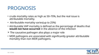 08/14/2024 45
PROGNOSIS
• crude mortality rates as high as 50–70%, but the real issue is
attributable mortality.
• Attributable mortality varies(up to 25%)
• Attributable VAP mortality is defined as the percentage of deaths that
would not have occurred in the absence of the infection
 The causative pathogen also plays a major role
• MDR pathogens are associated with significantly greater attributable
mortality than non-MDR pathogens.
 