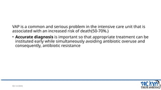 08/14/2024 5
VAP is a common and serious problem in the intensive care unit that is
associated with an increased risk of death(50-70%.)
• Accurate diagnosis is important so that appropriate treatment can be
instituted early while simultaneously avoiding antibiotic overuse and
consequently, antibiotic resistance
 